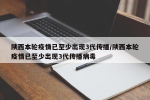 陕西本轮疫情已至少出现3代传播/陕西本轮疫情已至少出现3代传播病毒