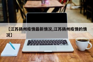 【江苏扬州疫情最新情况,江苏扬州疫情的情况】