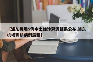 【浦东机场5例本土确诊溯源结果公布,浦东机场确诊病例最新】