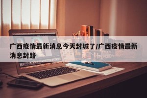 广西疫情最新消息今天封城了/广西疫情最新消息封路