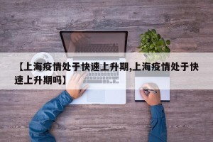 【上海疫情处于快速上升期,上海疫情处于快速上升期吗】