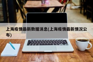 上海疫情最新数据消息(上海疫情最新情况公布)
