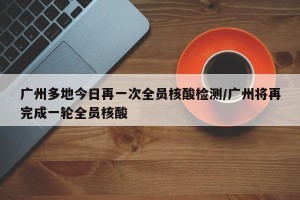 广州多地今日再一次全员核酸检测/广州将再完成一轮全员核酸