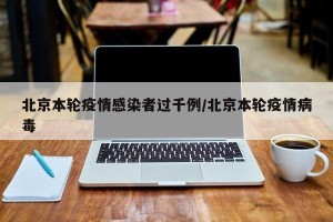 北京本轮疫情感染者过千例/北京本轮疫情病毒