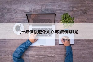 【一病例轨迹令人心疼,病例路线】