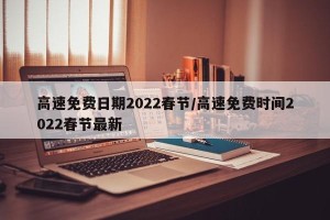 高速免费日期2022春节/高速免费时间2022春节最新