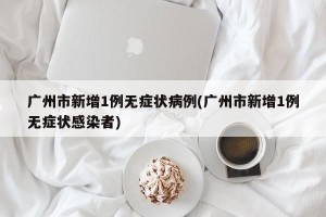 广州市新增1例无症状病例(广州市新增1例无症状感染者)