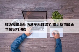 临沂疫情最新消息今天封城了/临沂疫情最新情况实时动态