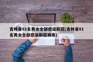 吉林省81名男女全部感染新冠(吉林省81名男女全部感染新冠病毒)