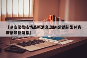 【湖南常德疫情最新消息,湖南常德新型肺炎疫情最新消息】