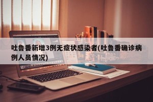 吐鲁番新增3例无症状感染者(吐鲁番确诊病例人员情况)