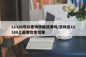 12320可以查询核酸结果吗/怎样在12320上面查检查结果