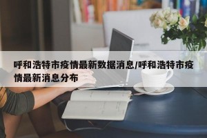 呼和浩特市疫情最新数据消息/呼和浩特市疫情最新消息分布