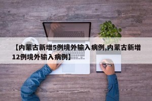 【内蒙古新增5例境外输入病例,内蒙古新增12例境外输入病例】