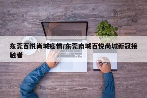 东莞百悦尚城疫情/东莞南城百悦尚城新冠接触者