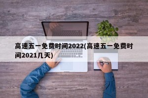 高速五一免费时间2022(高速五一免费时间2021几天)