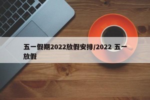 五一假期2022放假安排/2022 五一放假
