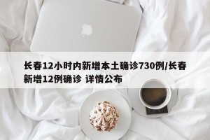 长春12小时内新增本土确诊730例/长春新增12例确诊 详情公布