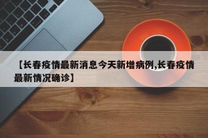 【长春疫情最新消息今天新增病例,长春疫情最新情况确诊】