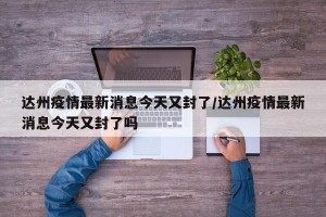 达州疫情最新消息今天又封了/达州疫情最新消息今天又封了吗