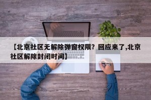 【北京社区无解除弹窗权限？回应来了,北京社区解除封闭时间】