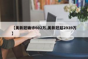 【美新冠确诊602万,美新冠超2939万】