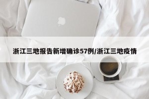 浙江三地报告新增确诊57例/浙江三地疫情