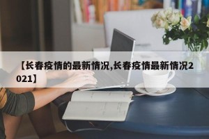 【长春疫情的最新情况,长春疫情最新情况2021】