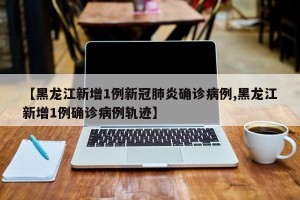 【黑龙江新增1例新冠肺炎确诊病例,黑龙江新增1例确诊病例轨迹】
