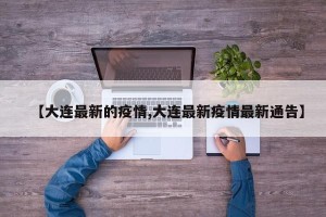 【大连最新的疫情,大连最新疫情最新通告】