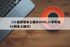 【31省新增本土确诊2656,31省新增61例本土确诊】