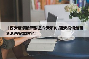 【西安疫情最新消息今天解封,西安疫情最新消息西安本地宝】