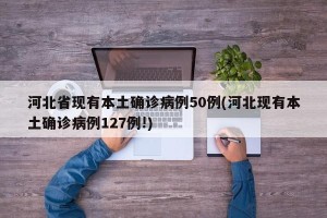 河北省现有本土确诊病例50例(河北现有本土确诊病例127例!)