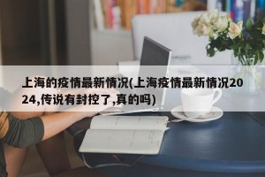 上海的疫情最新情况(上海疫情最新情况2024,传说有封控了,真的吗)