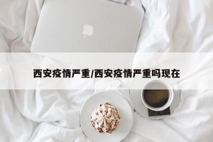 西安疫情严重/西安疫情严重吗现在