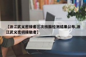 【浙江武义密接者三次核酸检测结果公布,浙江武义密切接触者】