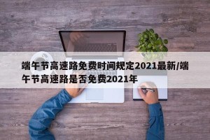 端午节高速路免费时间规定2021最新/端午节高速路是否免费2021年