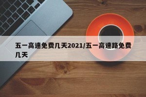 五一高速免费几天2021/五一高速路免费几天