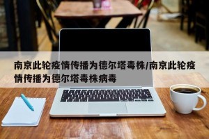 南京此轮疫情传播为德尔塔毒株/南京此轮疫情传播为德尔塔毒株病毒