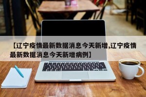 【辽宁疫情最新数据消息今天新增,辽宁疫情最新数据消息今天新增病例】