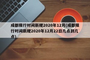 成都限行时间新规2020年12月(成都限行时间新规2020年12月22日几点到几点)
