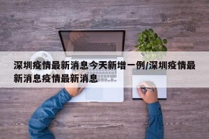 深圳疫情最新消息今天新增一例/深圳疫情最新消息疫情最新消息