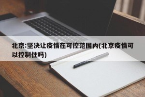 北京:坚决让疫情在可控范围内(北京疫情可以控制住吗)