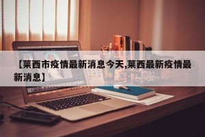 【莱西市疫情最新消息今天,莱西最新疫情最新消息】