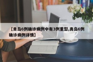 【青岛6例确诊病例中有3例重型,青岛6例确诊病例详情】