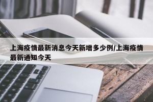 上海疫情最新消息今天新增多少例/上海疫情最新通知今天