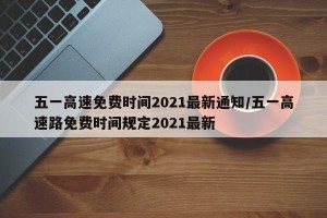 五一高速免费时间2021最新通知/五一高速路免费时间规定2021最新