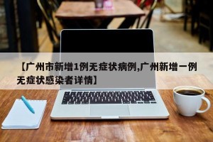 【广州市新增1例无症状病例,广州新增一例无症状感染者详情】