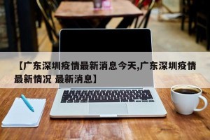 【广东深圳疫情最新消息今天,广东深圳疫情最新情况 最新消息】