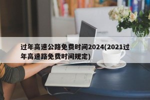 过年高速公路免费时间2024(2021过年高速路免费时间规定)